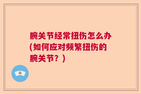 腕关节经常扭伤怎么办(如何应对频繁扭伤的腕关节?)