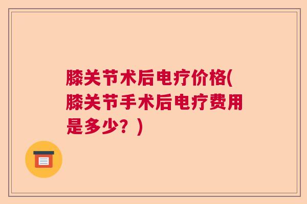 膝关节术后电疗价格(膝关节手术后电疗费用是多少？)