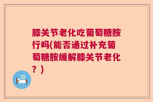 膝关节老化吃葡萄糖胺行吗(能否通过补充葡萄糖胺缓解膝关节老化？)