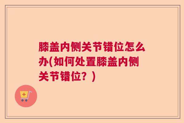 膝盖内侧关节错位怎么办(如何处置膝盖内侧关节错位?)