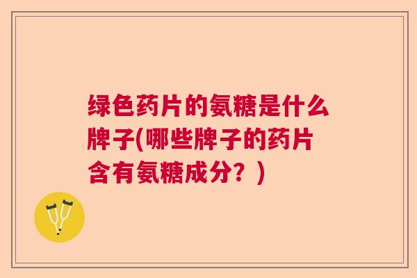 绿色药片的氨糖是什么牌子(哪些牌子的药片含有氨糖成分?)
