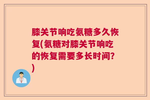 膝关节响吃氨糖多久恢复(氨糖对膝关节响吃的恢复需要多长时间？)