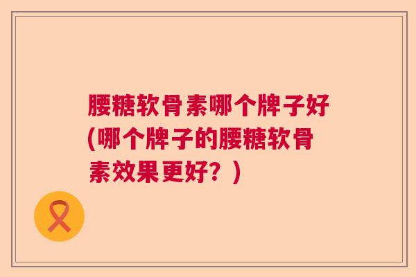 腰糖软骨素哪个牌子好(哪个牌子的腰糖软骨素效果更好?)