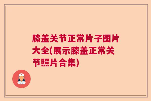 膝盖关节正常片子图片大全(展示膝盖正常关节照片合集)