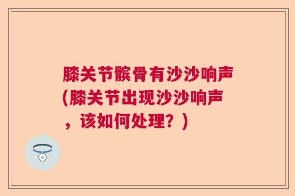 膝关节髌骨有沙沙响声(膝关节出现沙沙响声，该如何处理？)