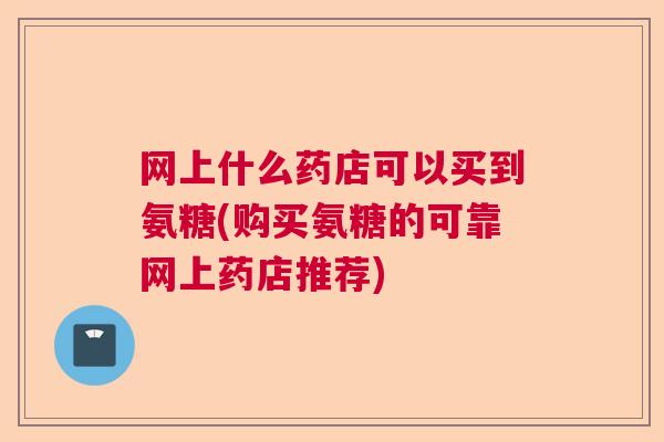 网上什么药店可以买到氨糖(购买氨糖的可靠网上药店推荐)