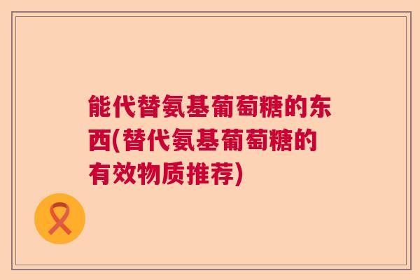 能代替氨基葡萄糖的东西(替代氨基葡萄糖的有效物质推荐)