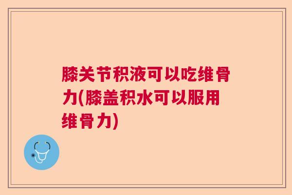 膝关节积液可以吃维骨力(膝盖积水可以服用维骨力)