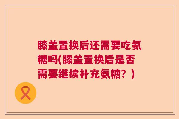膝盖置换后还需要吃氨糖吗(膝盖置换后是否需要继续补充氨糖?)