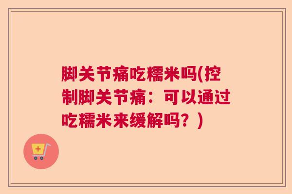 脚关节痛吃糯米吗(控制脚关节痛:可以通过吃糯米来缓解吗?)
