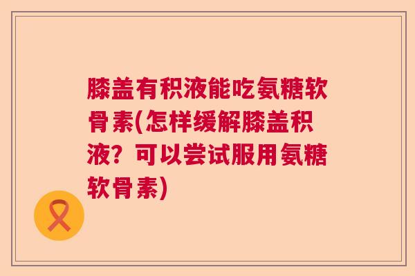 膝盖有积液能吃氨糖软骨素(怎样缓解膝盖积液?可以尝试服用氨糖软骨素)