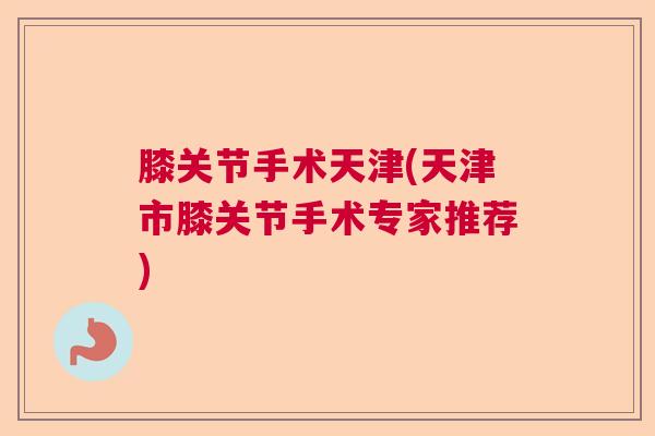 膝关节手术天津(天津市膝关节手术专家推荐) 膝关节手术天津(天津市膝关节手术专家推荐)