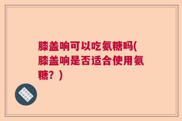 膝盖响可以吃氨糖吗(膝盖响是否适合使用氨糖?)