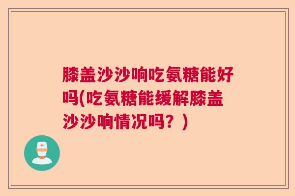 膝盖沙沙响吃氨糖能好吗(吃氨糖能缓解膝盖沙沙响情况吗？)