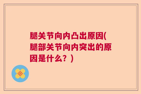 腿关节向内凸出原因(腿部关节向内突出的原因是什么?)