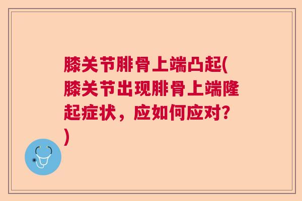 膝关节腓骨上端凸起(膝关节出现腓骨上端隆起症状,应如何应对?)