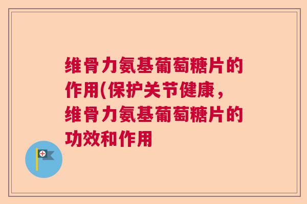 维骨力氨基葡萄糖片的作用(保护关节健康,维骨力氨基葡萄糖片的功效和作用