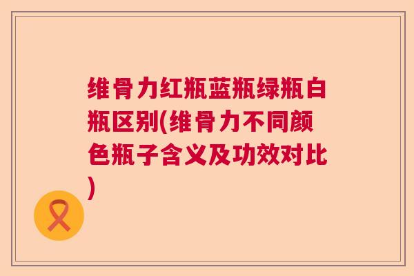 维骨力红瓶蓝瓶绿瓶白瓶区别(维骨力不同颜色瓶子含义及功效对比)
