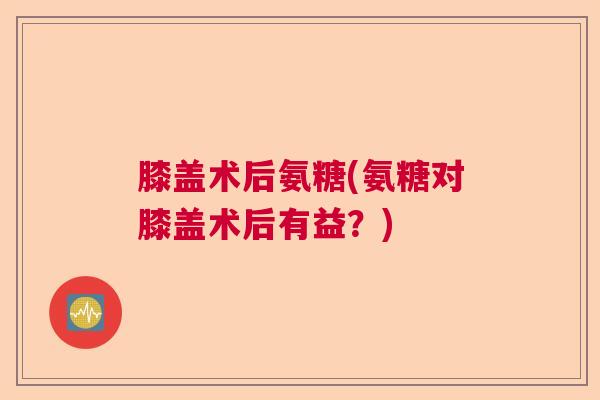 膝盖术后氨糖(氨糖对膝盖术后有益?) 膝盖术后氨糖(氨糖对膝盖术后有益?)