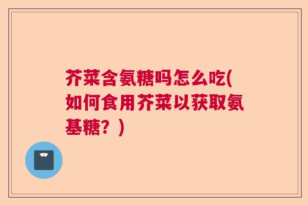 芥菜含氨糖吗怎么吃(如何食用芥菜以获取氨基糖?)