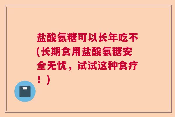 盐酸氨糖可以长年吃不(长期食用盐酸氨糖安全无忧,试试这种食疗!) 盐酸氨糖可以长年吃不(长期食用盐酸氨糖安全无忧,试试这种食疗!)