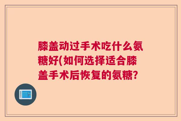 膝盖动过手术吃什么氨糖好(如何选择适合膝盖手术后恢复的氨糖?