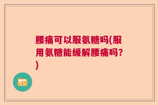 腰痛可以服氨糖吗(服用氨糖能缓解腰痛吗?)