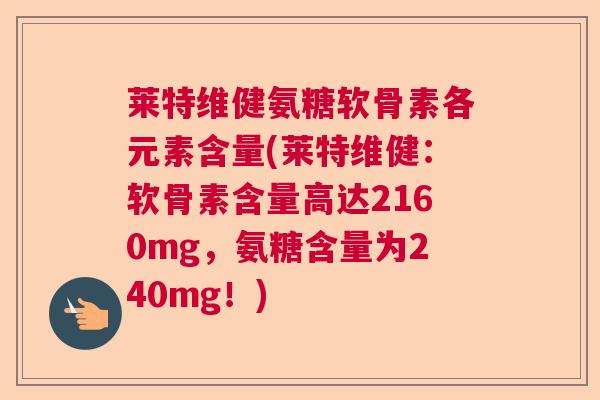 莱特维健氨糖软骨素各元素含量(莱特维健:软骨素含量高达2160mg,氨糖含量为240mg!)
