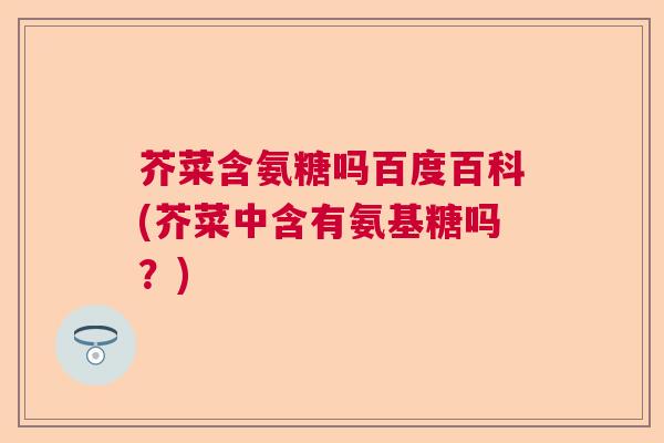 芥菜含氨糖吗百度百科(芥菜中含有氨基糖吗?)