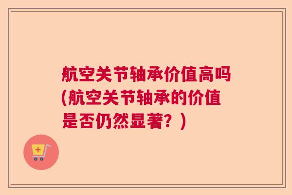 航空关节轴承价值高吗(航空关节轴承的价值是否仍然显著?)