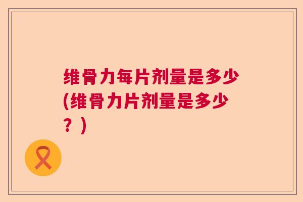 维骨力每片剂量是多少(维骨力片剂量是多少?)