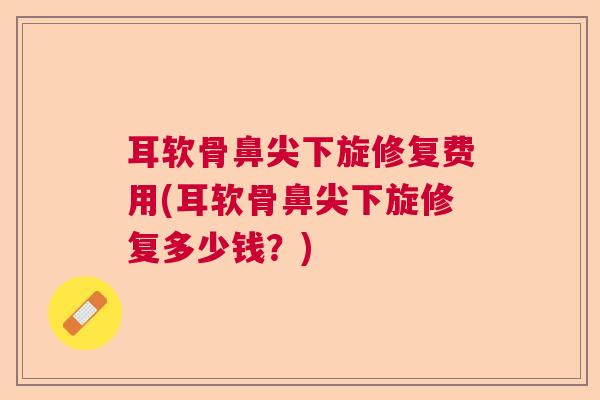 耳软骨鼻尖下旋修复费用(耳软骨鼻尖下旋修复多少钱?) 耳软骨鼻尖下旋修复费用(耳软骨鼻尖下旋修复多少钱?)