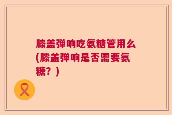 膝盖弹响吃氨糖管用么(膝盖弹响是否需要氨糖?)