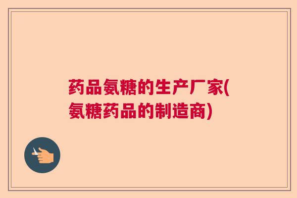 药品氨糖的生产厂家(氨糖药品的制造商)