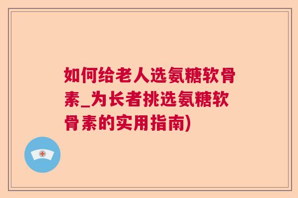 如何给老人选氨糖软骨素_为长者挑选氨糖软骨素的实用指南) 如何给老人选氨糖软骨素_为长者挑选氨糖软骨素的实用指南)
