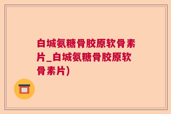 白城氨糖骨胶原软骨素片_白城氨糖骨胶原软骨素片)