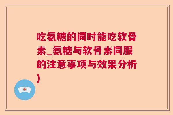 吃氨糖的同时能吃软骨素_氨糖与软骨素同服的注意事项与效果分析)