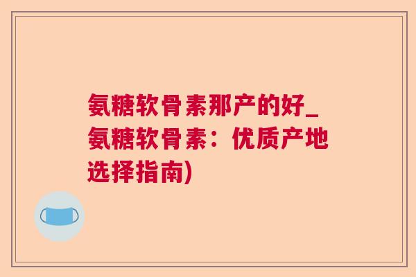 氨糖软骨素那产的好_氨糖软骨素：优质产地选择指南)