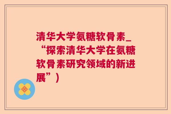 清华大学氨糖软骨素_“探索清华大学在氨糖软骨素研究领域的新进展”)