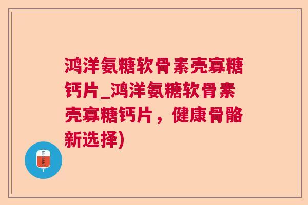鸿洋氨糖软骨素壳寡糖钙片_鸿洋氨糖软骨素壳寡糖钙片，健康骨骼新选择)