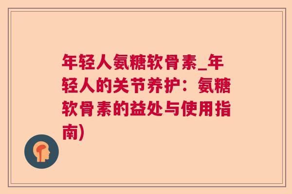 年轻人氨糖软骨素_年轻人的关节养护:氨糖软骨素的益处与使用指南)