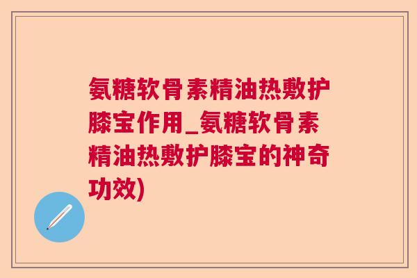 氨糖软骨素精油热敷护膝宝作用_氨糖软骨素精油热敷护膝宝的神奇功效)