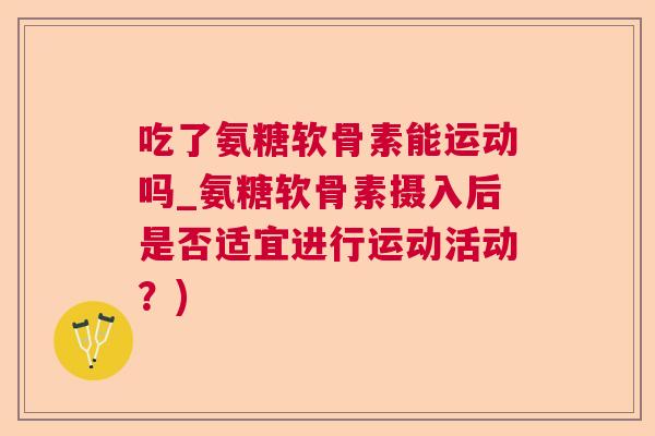 吃了氨糖软骨素能运动吗_氨糖软骨素摄入后是否适宜进行运动活动?)