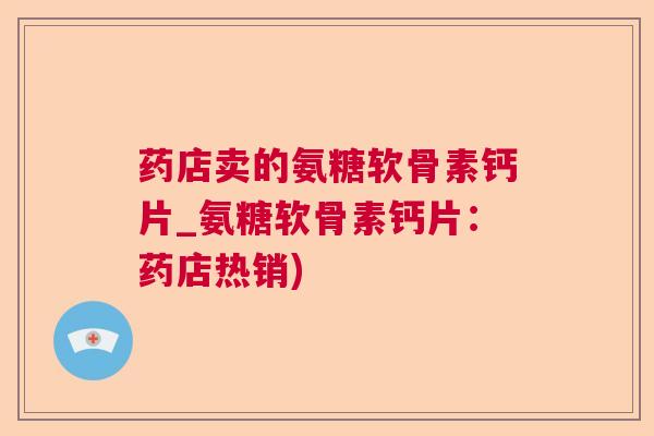 药店卖的氨糖软骨素钙片_氨糖软骨素钙片:药店热销)