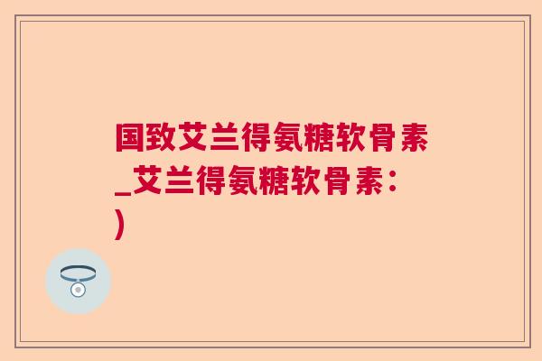 国致艾兰得氨糖软骨素_艾兰得氨糖软骨素:)