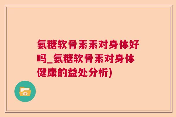 氨糖软骨素素对身体好吗_氨糖软骨素对身体健康的益处分析)