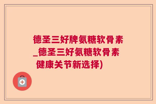 德圣三好牌氨糖软骨素_德圣三好氨糖软骨素 健康关节新选择)