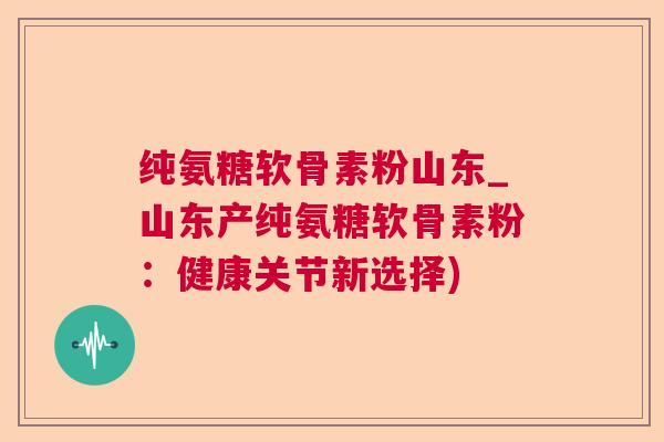 纯氨糖软骨素粉山东_山东产纯氨糖软骨素粉：健康关节新选择)