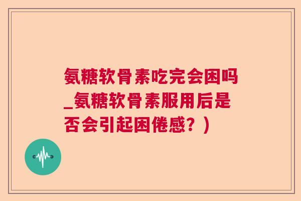 氨糖软骨素吃完会困吗_氨糖软骨素服用后是否会引起困倦感?)