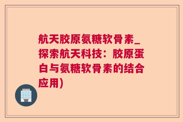 航天胶原氨糖软骨素_探索航天科技：胶原蛋白与氨糖软骨素的结合应用)